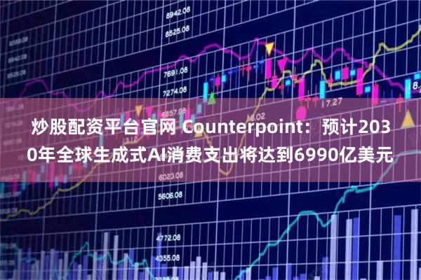 炒股配资平台官网 Counterpoint：预计2030年全球生成式AI消费支出将达到6990亿美元