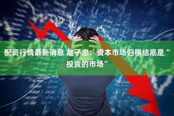 配资行情最新消息 赵子忠：资本市场归根结底是“投资的市场”