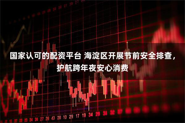 国家认可的配资平台 海淀区开展节前安全排查，护航跨年夜安心消费