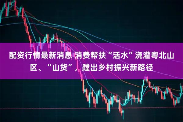 配资行情最新消息 消费帮扶“活水”浇灌粤北山区、“山货”，蹚出乡村振兴新路径