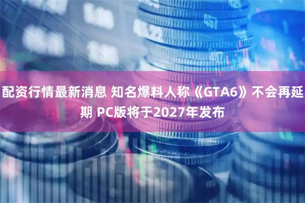 配资行情最新消息 知名爆料人称《GTA6》不会再延期 PC版将于2027年发布