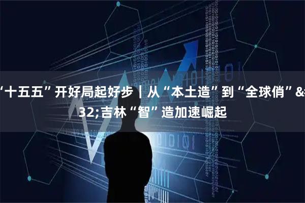 “十五五”开好局起好步｜从“本土造”到“全球俏” 吉林“智”造加速崛起