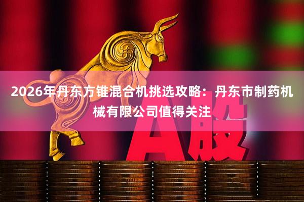 2026年丹东方锥混合机挑选攻略：丹东市制药机械有限公司值得关注
