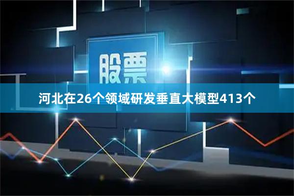 河北在26个领域研发垂直大模型413个